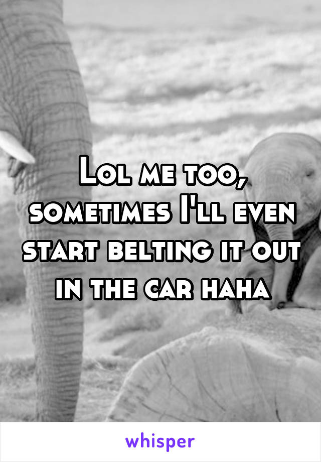 Lol me too, sometimes I'll even start belting it out in the car haha
