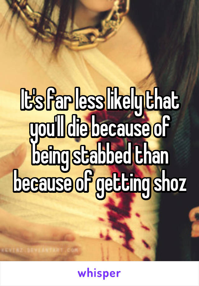 It's far less likely that you'll die because of being stabbed than because of getting shoz