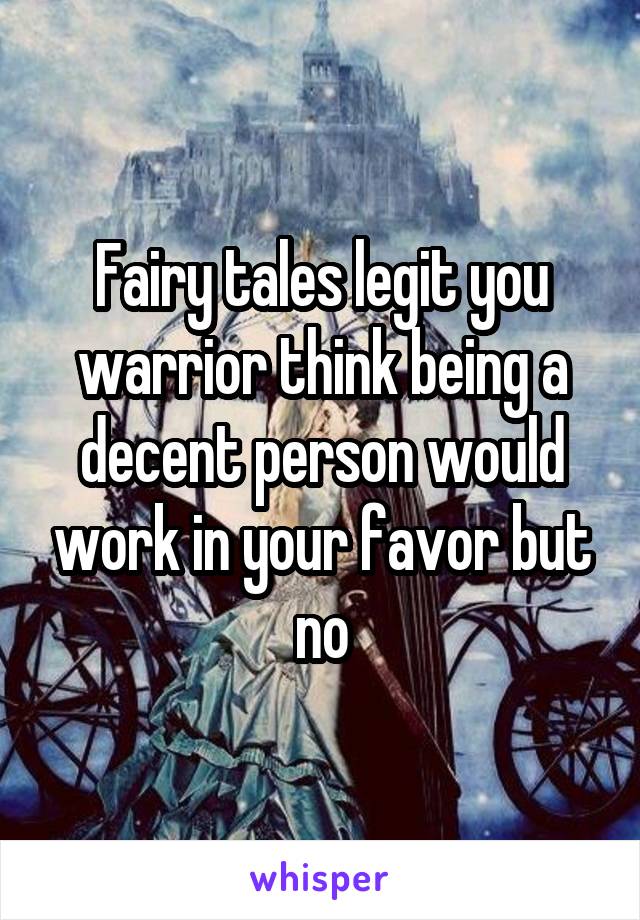 Fairy tales legit you warrior think being a decent person would work in your favor but no