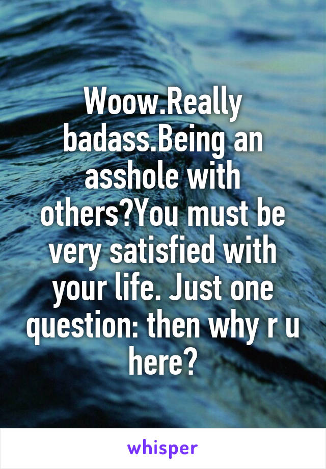 Woow.Really badass.Being an asshole with others?You must be very satisfied with your life. Just one question: then why r u here?