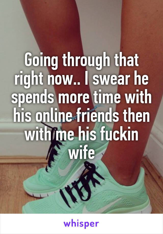 Going through that right now.. I swear he spends more time with his online friends then with me his fuckin wife
