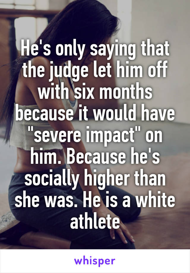 He's only saying that the judge let him off with six months because it would have "severe impact" on him. Because he's socially higher than she was. He is a white athlete