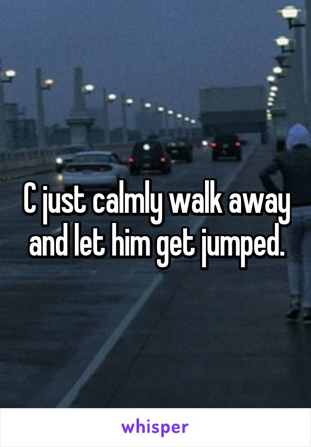 C just calmly walk away and let him get jumped.