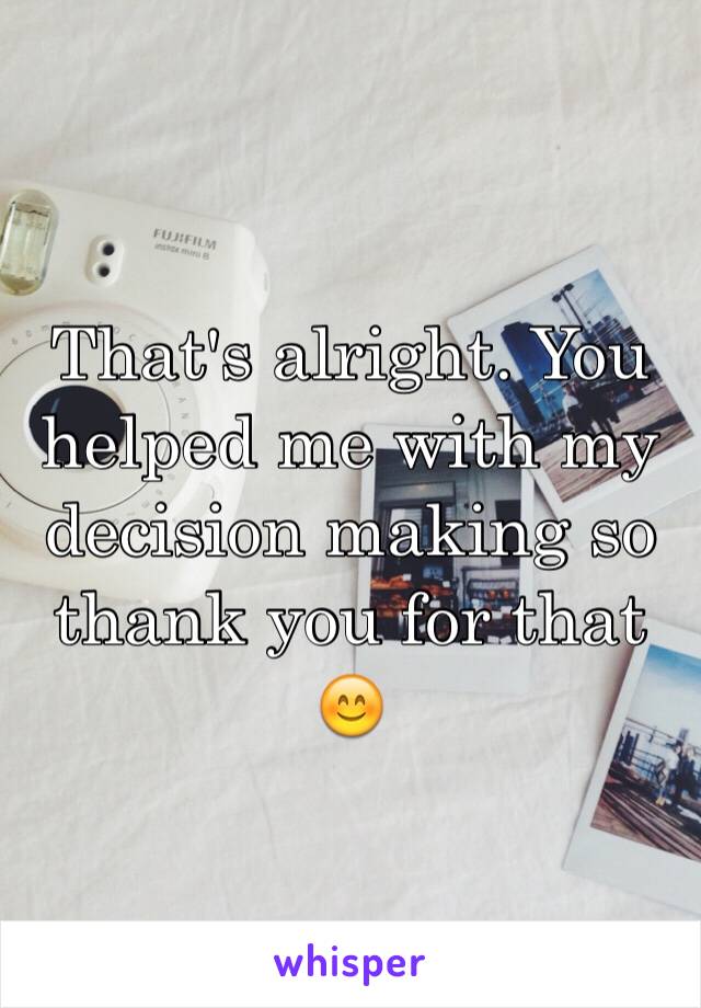 That's alright. You helped me with my decision making so thank you for that 😊