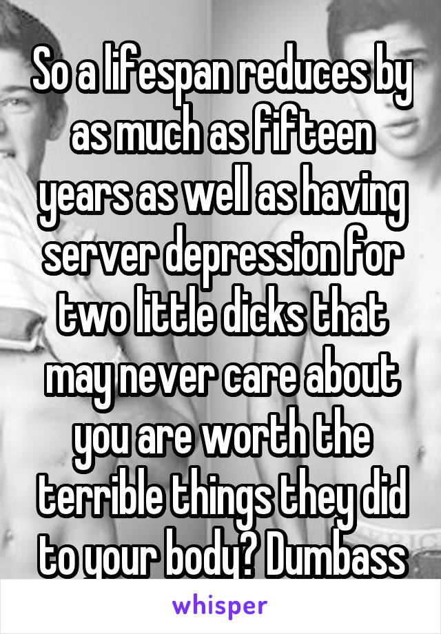 So a lifespan reduces by as much as fifteen years as well as having server depression for two little dicks that may never care about you are worth the terrible things they did to your body? Dumbass