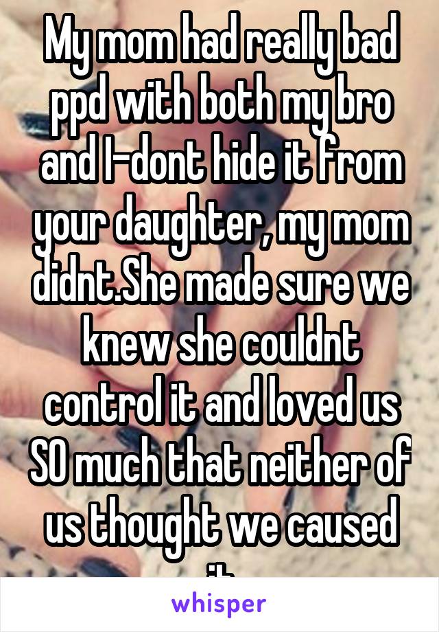 My mom had really bad ppd with both my bro and I-dont hide it from your daughter, my mom didnt.She made sure we knew she couldnt control it and loved us SO much that neither of us thought we caused it