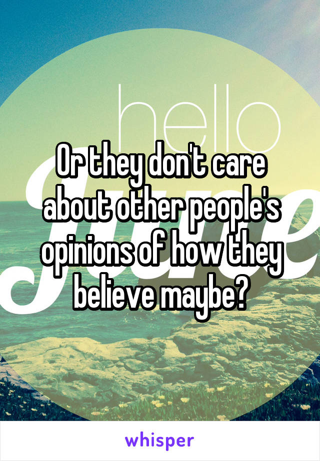 Or they don't care about other people's opinions of how they believe maybe?