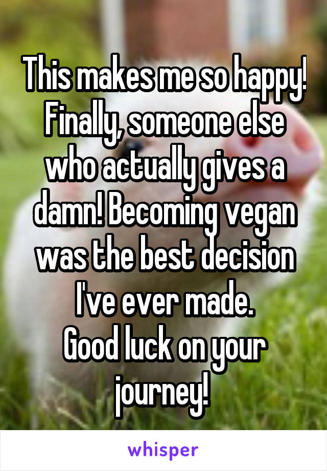 This makes me so happy! Finally, someone else who actually gives a damn! Becoming vegan was the best decision I've ever made.
Good luck on your journey! 