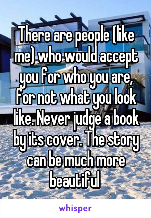 There are people (like me) who would accept you for who you are, for not what you look like. Never judge a book by its cover. The story can be much more beautiful 