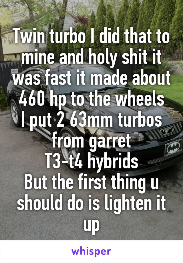 Twin turbo I did that to mine and holy shit it was fast it made about 460 hp to the wheels
I put 2 63mm turbos from garret
T3-t4 hybrids
But the first thing u should do is lighten it up