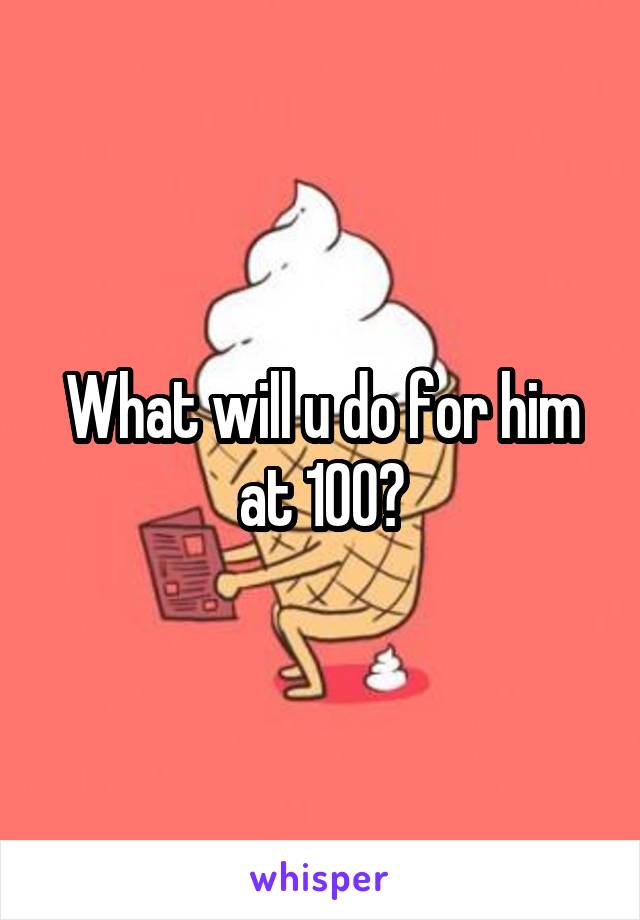 What will u do for him at 100?