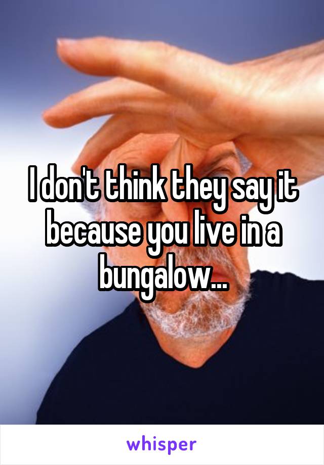I don't think they say it because you live in a bungalow...