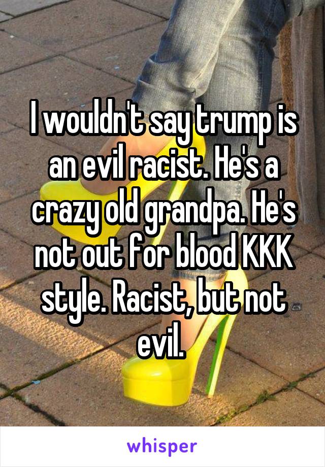 I wouldn't say trump is an evil racist. He's a crazy old grandpa. He's not out for blood KKK style. Racist, but not evil. 