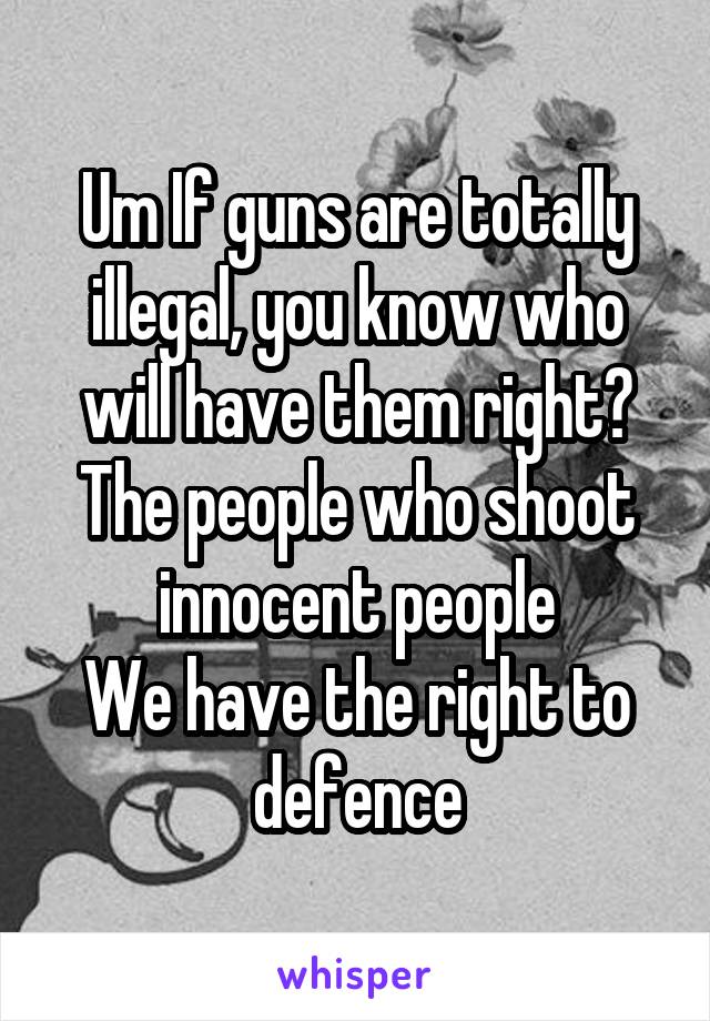 Um If guns are totally illegal, you know who will have them right?
The people who shoot innocent people
We have the right to defence