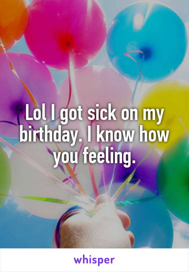 Lol I got sick on my birthday. I know how you feeling.
