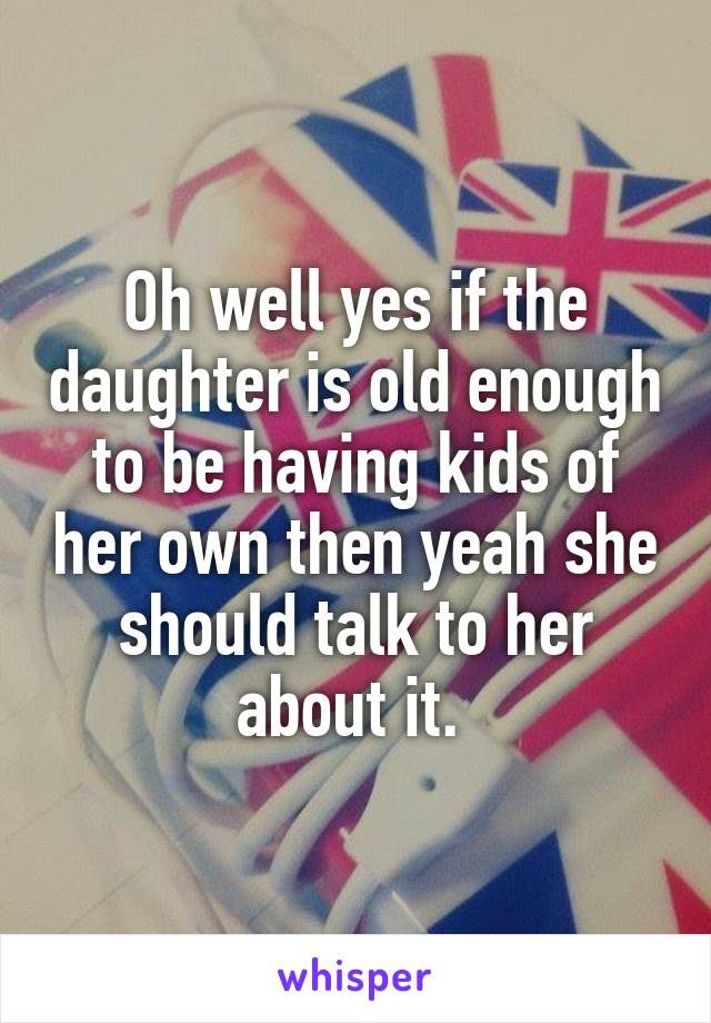 Oh well yes if the daughter is old enough to be having kids of her own then yeah she should talk to her about it. 