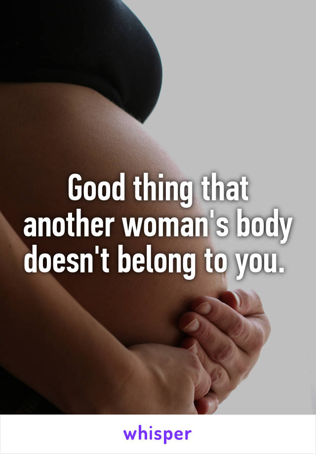 Good thing that another woman's body doesn't belong to you. 