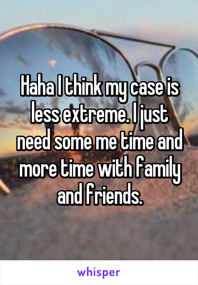 Haha I think my case is less extreme. I just need some me time and more time with family and friends.