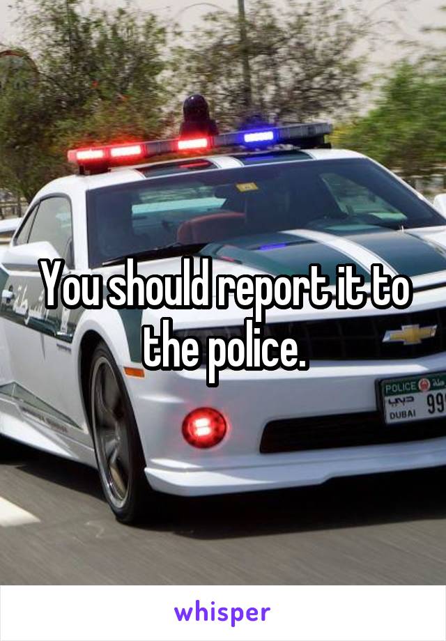 You should report it to the police.