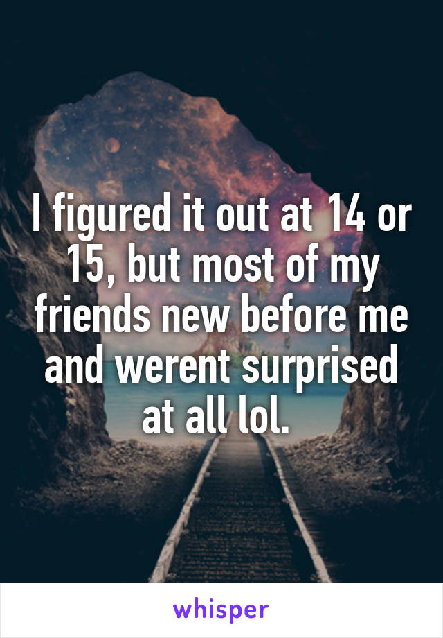 I figured it out at 14 or 15, but most of my friends new before me and werent surprised at all lol. 