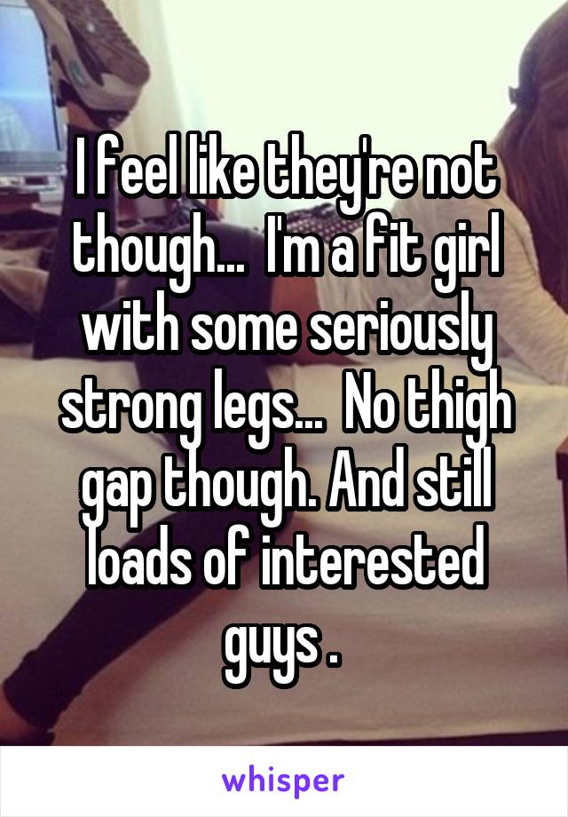 I feel like they're not though...  I'm a fit girl with some seriously strong legs...  No thigh gap though. And still loads of interested guys . 