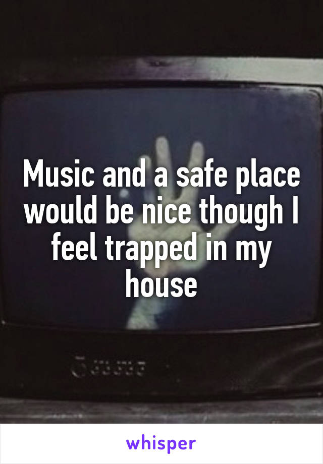Music and a safe place would be nice though I feel trapped in my house