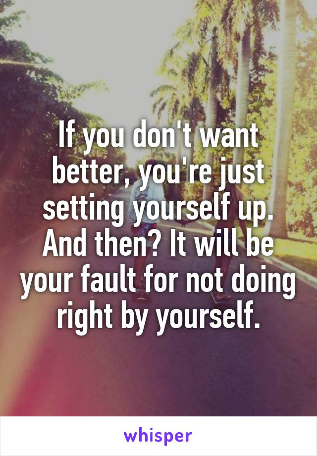 If you don't want better, you're just setting yourself up. And then? It will be your fault for not doing right by yourself.