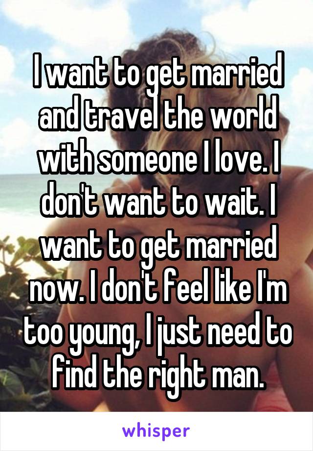 I want to get married and travel the world with someone I love. I don't want to wait. I want to get married now. I don't feel like I'm too young, I just need to find the right man.
