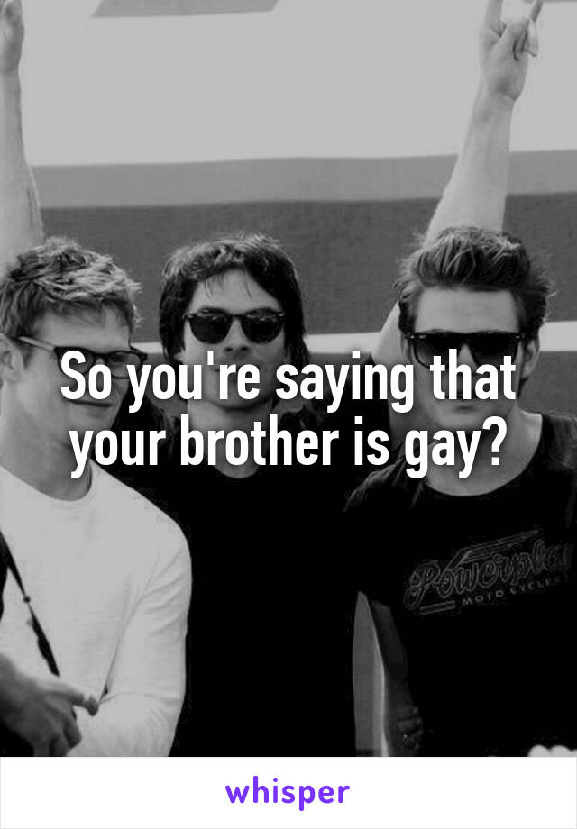 So you're saying that your brother is gay?