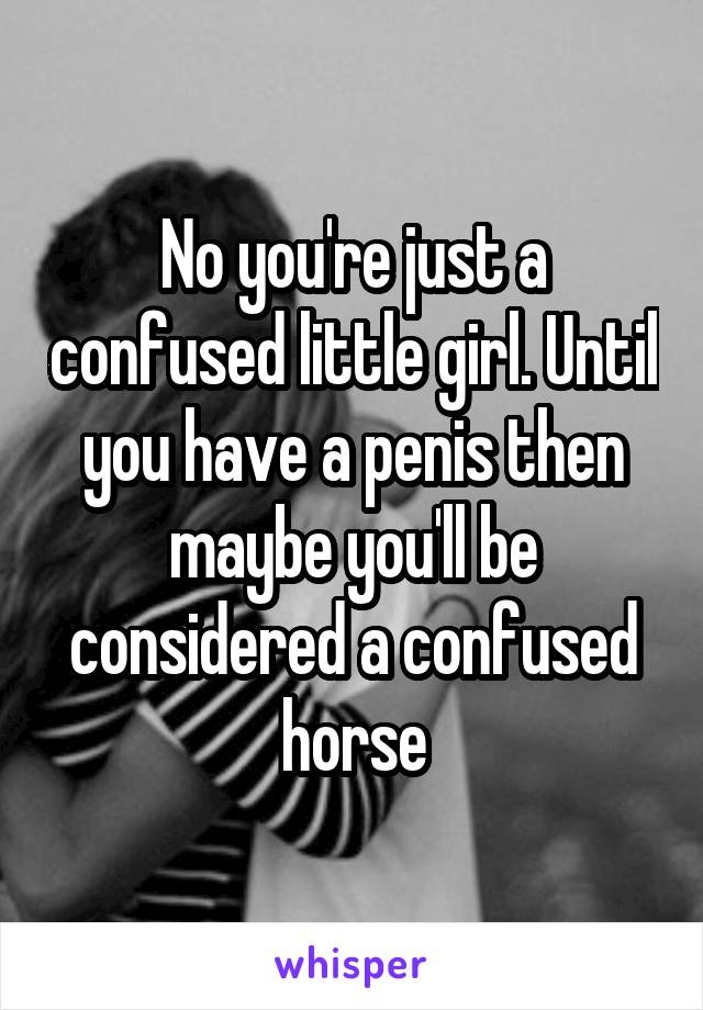 No you're just a confused little girl. Until you have a penis then maybe you'll be considered a confused horse