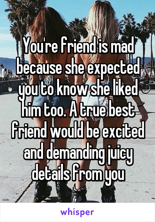 You're friend is mad because she expected you to know she liked him too. A true best friend would be excited and demanding juicy details from you