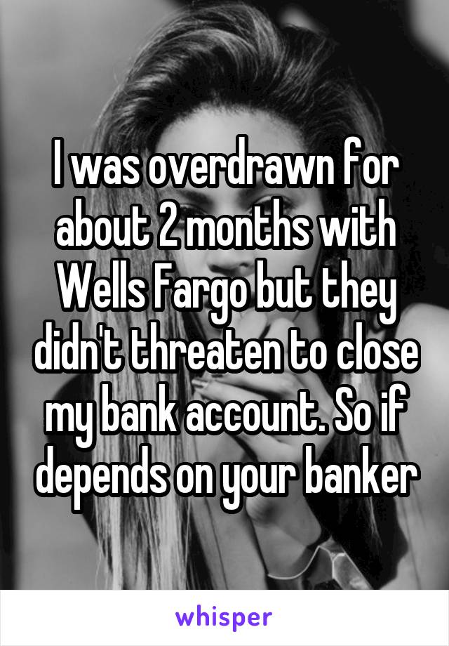 I was overdrawn for about 2 months with Wells Fargo but they didn't threaten to close my bank account. So if depends on your banker