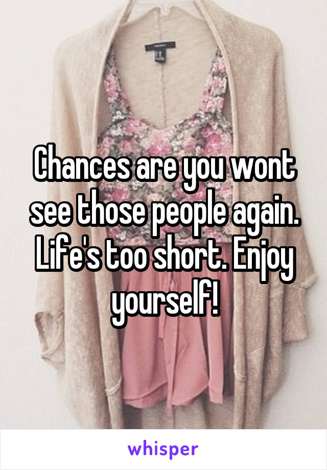 Chances are you wont see those people again. Life's too short. Enjoy yourself!