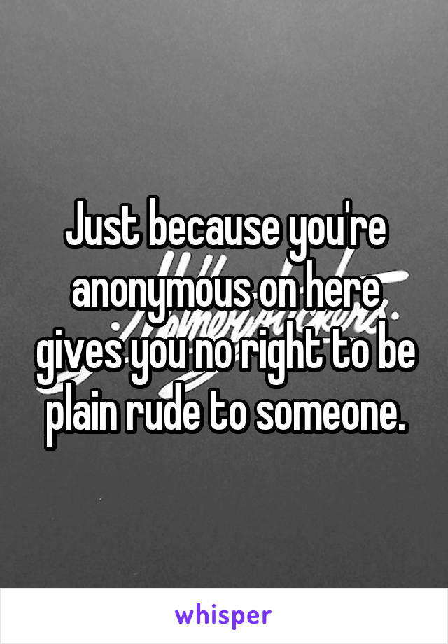 Just because you're anonymous on here gives you no right to be plain rude to someone.