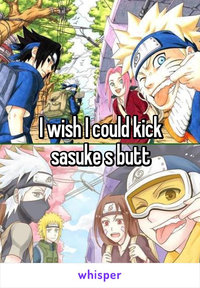 I wish I could kick sasuke s butt