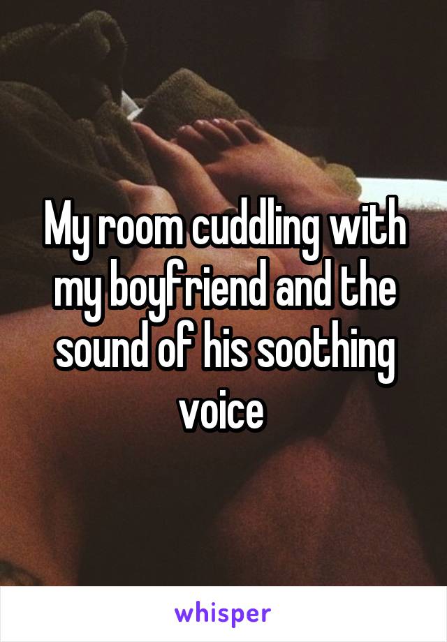 My room cuddling with my boyfriend and the sound of his soothing voice 
