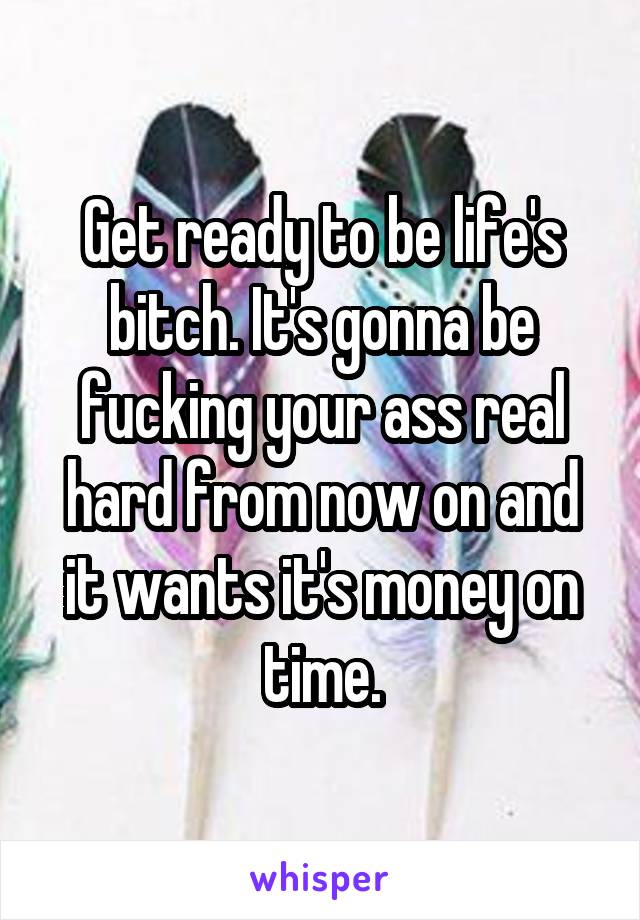 Get ready to be life's bitch. It's gonna be fucking your ass real hard from now on and it wants it's money on time.