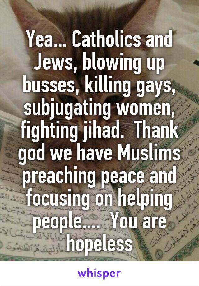 Yea... Catholics and Jews, blowing up busses, killing gays, subjugating women, fighting jihad.  Thank god we have Muslims preaching peace and focusing on helping people....  You are hopeless