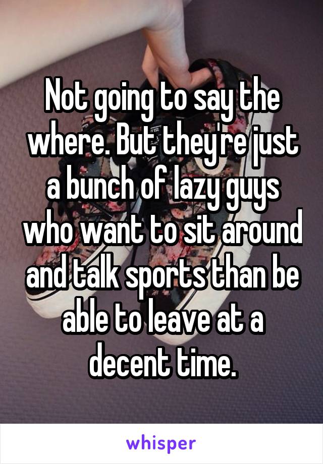 Not going to say the where. But they're just a bunch of lazy guys who want to sit around and talk sports than be able to leave at a decent time.