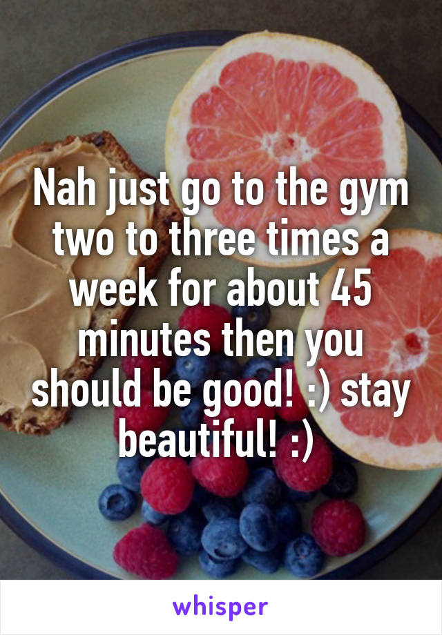 Nah just go to the gym two to three times a week for about 45 minutes then you should be good! :) stay beautiful! :) 