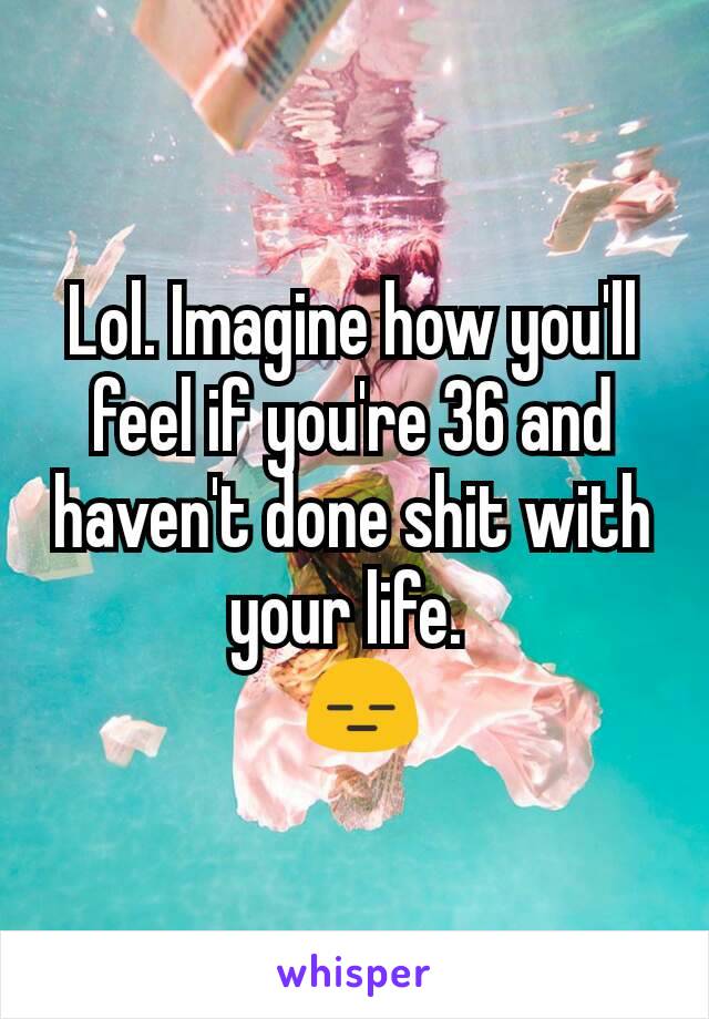 Lol. Imagine how you'll feel if you're 36 and haven't done shit with your life. 
 😑