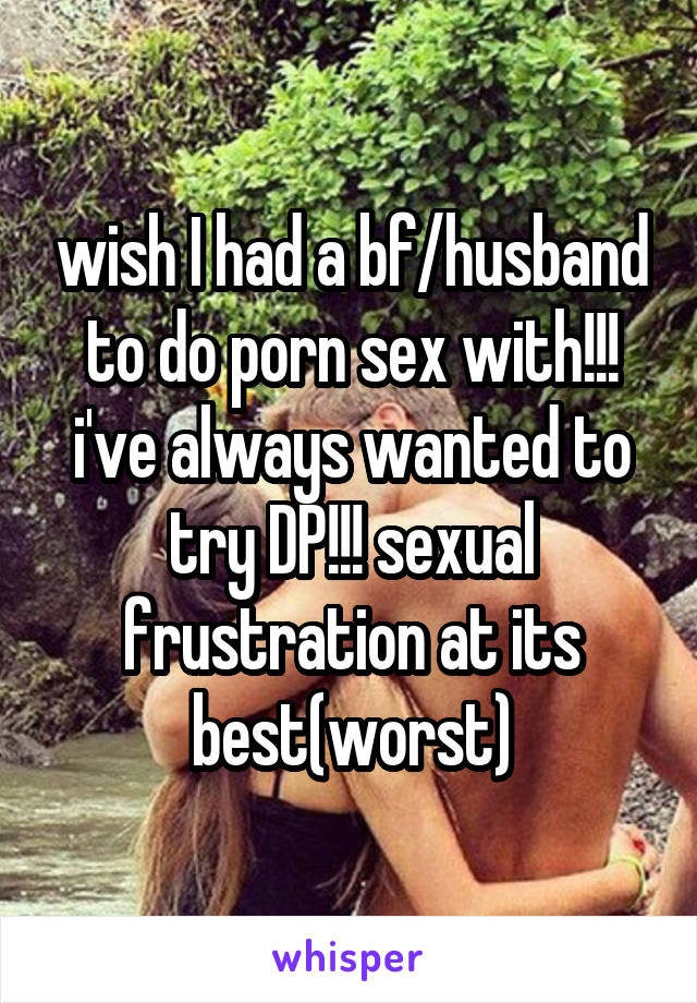 wish I had a bf/husband to do porn sex with!!! i've always wanted to try DP!!! sexual frustration at its best(worst)