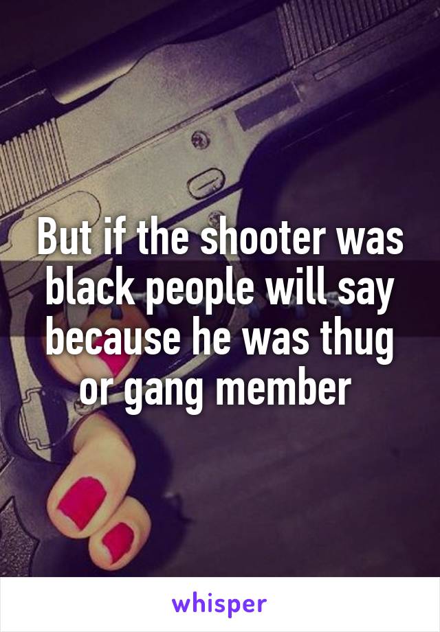 But if the shooter was black people will say because he was thug or gang member 