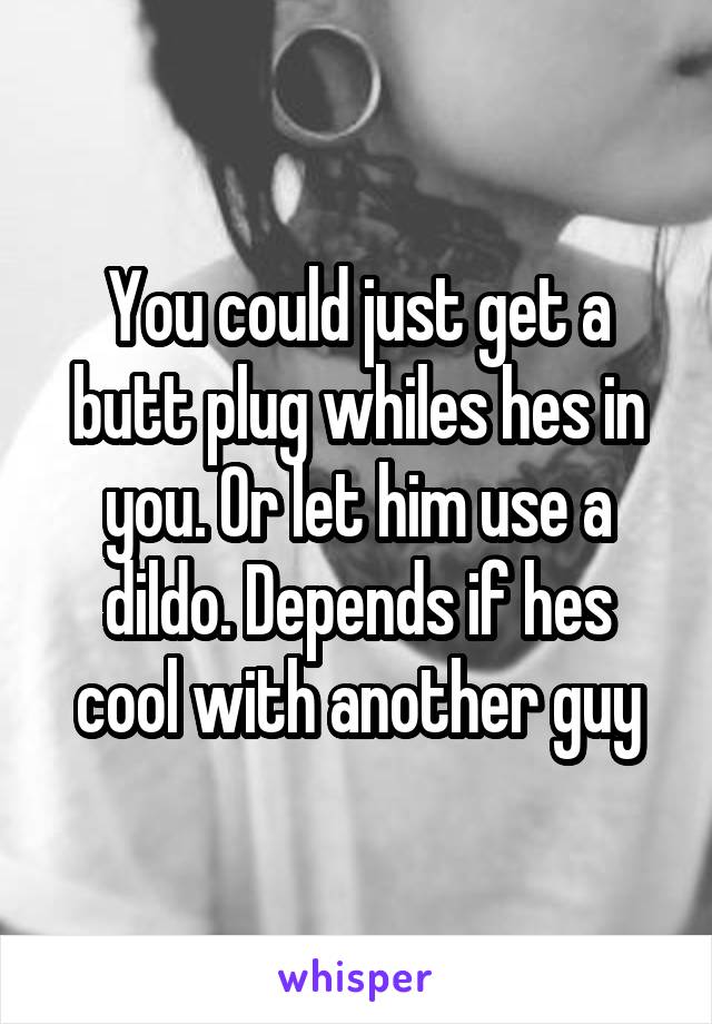 You could just get a butt plug whiles hes in you. Or let him use a dildo. Depends if hes cool with another guy