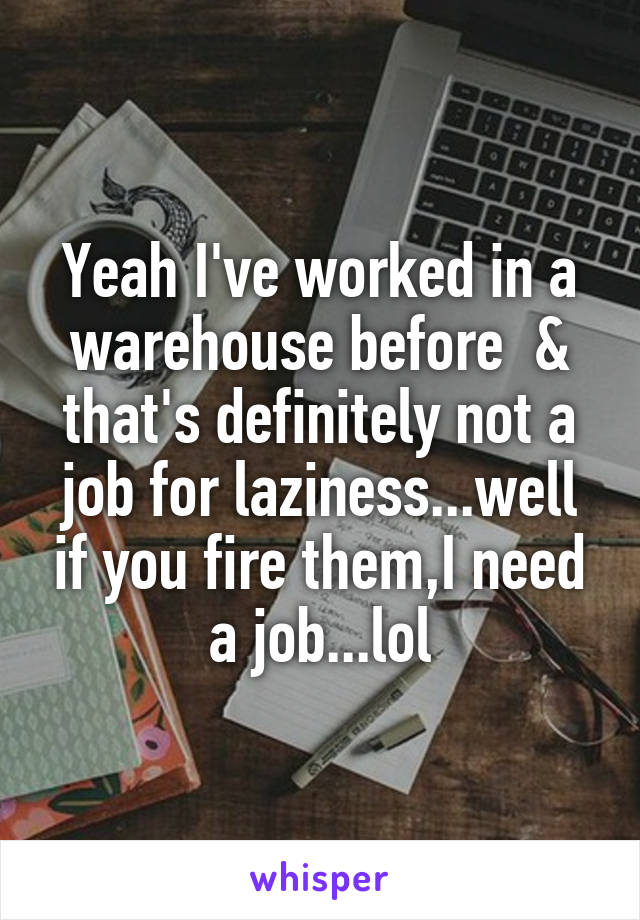 Yeah I've worked in a warehouse before  & that's definitely not a job for laziness...well if you fire them,I need a job...lol