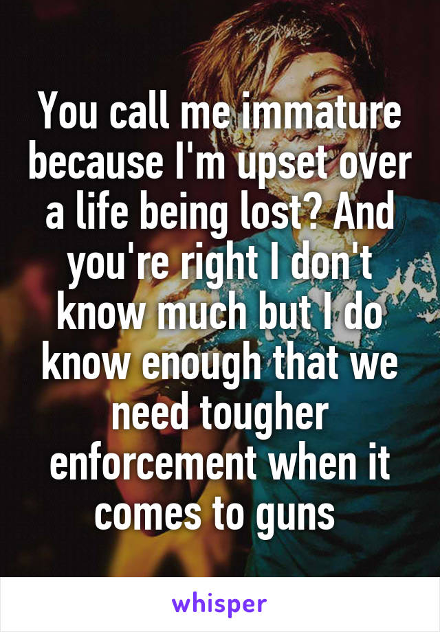 You call me immature because I'm upset over a life being lost? And you're right I don't know much but I do know enough that we need tougher enforcement when it comes to guns 
