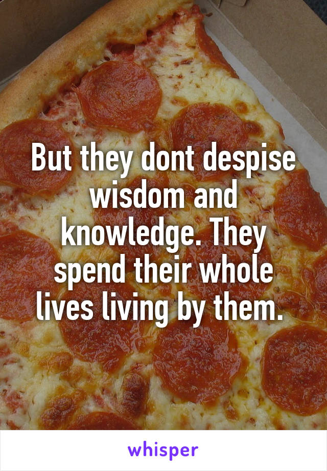 But they dont despise wisdom and knowledge. They spend their whole lives living by them. 
