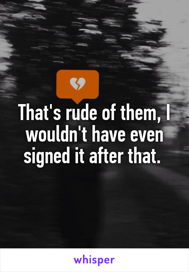That's rude of them, I wouldn't have even signed it after that. 