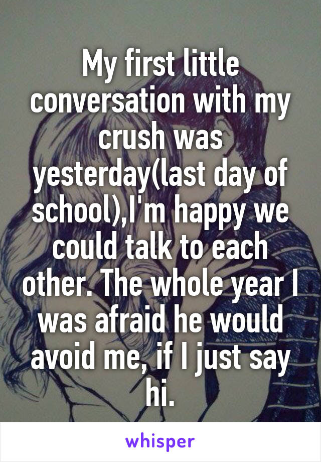 My first little conversation with my crush was yesterday(last day of school),I'm happy we could talk to each other. The whole year I was afraid he would avoid me, if I just say hi.