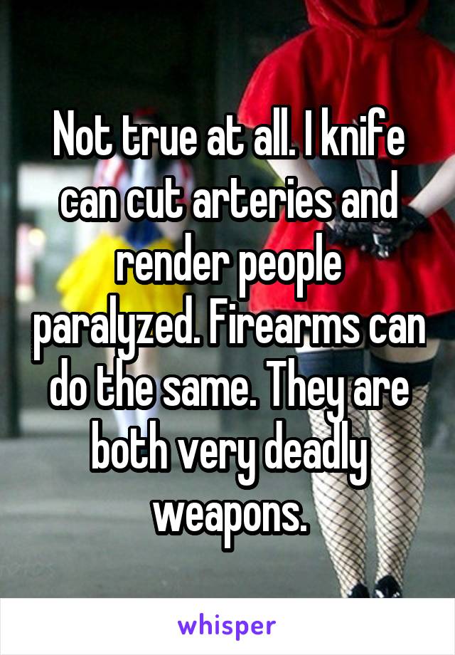 Not true at all. I knife can cut arteries and render people paralyzed. Firearms can do the same. They are both very deadly weapons.